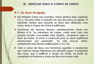  1. Os dons na igreja.
 Na Primeira Carta aos Coríntios, Paulo dedica dois capítulos
(12 e 14) para falar a respeito do uso dos dons na igreja. O
apóstolo mostra que quando os dons são utilizados com
amor, todo o Corpo de Cristo é edificado.
 Conforme diz Thomas Hoover, parafraseando Paulo em
Efésios 4.16, "os membros do corpo, cada qual com sua
própria função concedida pelo Espírito, cooperam para o
bem de todas. O amor é essencial para os dons espirituais
alcançarem seu propósito". Se não houver amor,
certamente não haverá edificação (1 Co 13).
 Sem o amor de Deus nos tornamos egoístas e acabamos
por colocar nossos interesses em primeiro lugar. O propósito
dos dons, que é edificar o Corpo de Cristo, só pode ser
cumprido se tivermos o amor de Deus em nossa vida.
III - EDIFICAR TODO O CORPO DE CRISTO
 