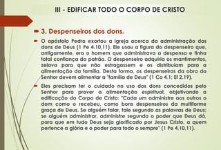  3. Despenseiros dos dons.
 O apóstolo Pedro exortou a igreja acerca da administração dos
dons de Deus (1 Pe 4.10,11). Ele usou a figura do despenseiro que,
antigamente, era o homem que administrava a despensa e tinha
total confiança do patrão. O despenseiro adquiria os mantimentos,
zelava para que não estragassem e os distribuíam para a
alimentação da família. Desta forma, os despenseiros da obra do
Senhor devem alimentar a "família de Deus" (1 Co 4.1; Ef 2.19).
 Eles precisam ter o cuidado no uso dos dons concedidos pelo
Senhor para prover a alimentação espiritual, objetivando a
edificação do Corpo de Cristo: "Cada um administre aos outros o
dom como o recebeu, como bons despenseiros da multiforme
graça de Deus. Se alguém falar, fale segundo as palavras de Deus;
se alguém administrar, administre segundo o poder que Deus dá,
para que em tudo Deus seja glorificado por Jesus Cristo, a quem
pertence a glória e o poder para todo o sempre" (1 Pe 4.10,11).
III - EDIFICAR TODO O CORPO DE CRISTO
 