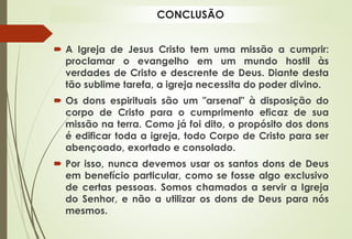  A Igreja de Jesus Cristo tem uma missão a cumprir:
proclamar o evangelho em um mundo hostil às
verdades de Cristo e descrente de Deus. Diante desta
tão sublime tarefa, a igreja necessita do poder divino.
 Os dons espirituais são um "arsenal" à disposição do
corpo de Cristo para o cumprimento eficaz de sua
missão na terra. Como já foi dito, o propósito dos dons
é edificar toda a igreja, todo Corpo de Cristo para ser
abençoado, exortado e consolado.
 Por isso, nunca devemos usar os santos dons de Deus
em benefício particular, como se fosse algo exclusivo
de certas pessoas. Somos chamados a servir a Igreja
do Senhor, e não a utilizar os dons de Deus para nós
mesmos.
CONCLUSÃO
 