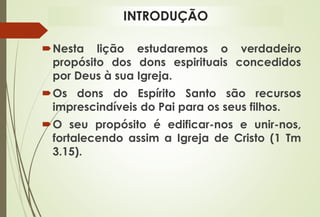 INTRODUÇÃO
Nesta lição estudaremos o verdadeiro
propósito dos dons espirituais concedidos
por Deus à sua Igreja.
Os dons do Espírito Santo são recursos
imprescindíveis do Pai para os seus filhos.
O seu propósito é edificar-nos e unir-nos,
fortalecendo assim a Igreja de Cristo (1 Tm
3.15).
 