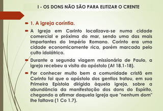 1. A igreja coríntia.
 A Igreja em Corinto localizava-se numa cidade
comercial e próxima do mar, sendo uma das mais
importantes do Império Romano. Corinto era uma
cidade economicamente rica, porém marcada pelo
culto idolátrico.
 Durante a segunda viagem missionária de Paulo, a
igreja recebeu a visita do apóstolo (At 18.1-18).
 Por conhecer muito bem a comunidade cristã em
Corinto foi que o apóstolo dos gentios tratou, em sua
Primeira Epístola dirigida àquela igreja, sobre a
abundância da manifestação dos dons do Espírito,
chegando a afirmar daquela igreja que "nenhum dom"
lhe faltava (1 Co 1.7).
I - OS DONS NÃO SÃO PARA ELITIZAR O CRENTE
 