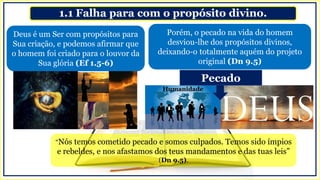 1.1 Falha para com o propósito divino.
Porém, o pecado na vida do homem
desviou-lhe dos propósitos divinos,
deixando-o totalmente aquém do projeto
original (Dn 9.5)
Deus é um Ser com propósitos para
Sua criação, e podemos afirmar que
o homem foi criado para o louvor da
Sua glória (Ef 1.5-6)
Humanidade
Pecado
“Nós temos cometido pecado e somos culpados. Temos sido ímpios
e rebeldes, e nos afastamos dos teus mandamentos e das tuas leis”
(Dn 9.5).
 