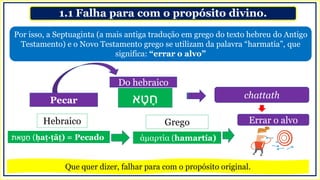 1.1 Falha para com o propósito divino.
Por isso, a Septuaginta (a mais antiga tradução em grego do texto hebreu do Antigo
Testamento) e o Novo Testamento grego se utilizam da palavra “harmatia”, que
significa: “errar o alvo”
Pecar
Do hebraico
chattath
‫א‬ ָ‫ט‬ ָ‫ח‬
‫את‬ ָָּ֣‫ט‬ ַ‫ח‬ (ḥaṭ·ṭāṯ) = Pecado άμαρτία (hamartía)
Hebraico Grego Errar o alvo
Que quer dizer, falhar para com o propósito original.
 