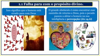 1.1 Falha para com o propósito divino.
O grande obstáculo é como encontrar esse
caminho de retorno a Deus, pois o pecado
passou a afetar o homem na sua
inteligência e percepção (Jo 14.6)
Isso significa que o homem está
errado para com Deus
 