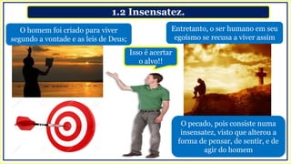 1.2 Insensatez.
Entretanto, o ser humano em seu
egoísmo se recusa a viver assim
O homem foi criado para viver
segundo a vontade e as leis de Deus;
Isso é acertar
o alvo!!
O pecado, pois consiste numa
insensatez, visto que alterou a
forma de pensar, de sentir, e de
agir do homem
 