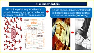 1.2 Insensatez.
Há muitas palavras que definem o
pecado, tanto no grego, pois, embora o
pecado se manifeste de várias maneiras
Ele não passa de uma inconformidade
do homem quanto à vontade de Deus
e às Suas leis morais (Pv 10.23)
 
