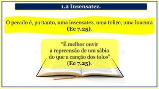 1.2 Insensatez.
O pecado é, portanto, uma insensatez, uma tolice, uma loucura
(Ec 7.25).
“É melhor ouvir
a repreensão de um sábio
do que a canção dos tolos”
(Ec 7.25).
 