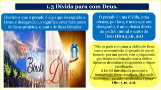 1.3 Dívida para com Deus.
Ouvimos que o pecado é algo que desagrada a
Deus, e desagradá-Lo significa estar fora tanto
de Seus projetos, quanto de Suas bênçãos
O pecado é uma dívida, uma
ofensa, por isso, é mais que um
desagrado, é uma ofensa direta
ao padrão moral e santo de
Deus (Rm 5.16, 20)
“Não se pode comparar a dádiva de Deus
com a consequência do pecado de um só
homem: por um pecado veio o julgamento
que trouxe condenação, mas a dádiva
decorreu de muitas transgressões e trouxe
justificação.
A Lei foi introduzida para que a
transgressão fosse ressaltada. Mas onde
aumentou o pecado transbordou a graça”
(Rm 5.16, 20).
 