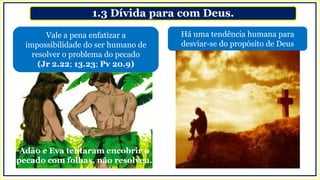 1.3 Dívida para com Deus.
Há uma tendência humana para
desviar-se do propósito de Deus
Vale a pena enfatizar a
impossibilidade do ser humano de
resolver o problema do pecado
(Jr 2.22; 13.23; Pv 20.9)
Adão e Eva tentaram encobrir o
pecado com folhas, não resolveu.
 