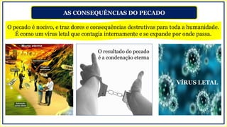 AS CONSEQUÊNCIAS DO PECADO
O pecado é nocivo, e traz dores e consequências destrutivas para toda a humanidade.
É como um vírus letal que contagia internamente e se expande por onde passa.
O resultado do pecado
é a condenação eterna
VÍRUS LETAL
 