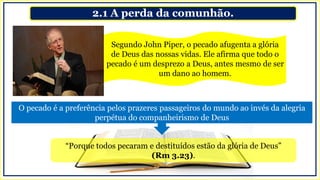 2.1 A perda da comunhão.
“Porque todos pecaram e destituídos estão da glória de Deus”
(Rm 3.23).
Segundo John Piper, o pecado afugenta a glória
de Deus das nossas vidas. Ele afirma que todo o
pecado é um desprezo a Deus, antes mesmo de ser
um dano ao homem.
O pecado é a preferência pelos prazeres passageiros do mundo ao invés da alegria
perpétua do companheirismo de Deus
 
