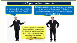 2.1 A perda da comunhão.
O que significa ter perdido a
comunhão com Deus?
Categoricamente, se o pecado gerou a morte
para o homem desconectado de Deus,
podemos afirmar que a comunhão é a vida
da alma (Cl 2.13).
“Quando vocês estavam mortos
em pecados e na incircuncisão
da sua carne, Deus os vivificou
com Cristo. Ele nos perdoou
todas as transgressões”
(Cl 2.13).
 