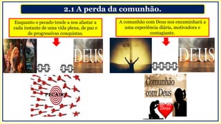 2.1 A perda da comunhão.
A comunhão com Deus nos encaminhará a
uma experiência diária, motivadora e
contagiante.
Enquanto o pecado tende a nos afastar a
cada instante de uma vida plena, de paz e
de progressivas conquistas.
PECADO
 