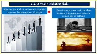2.2 O vazio existencial.
Mesmo com todo o sucesso e conquista
que o ser humano possa alcançar
Haverá sempre um vazio na alma
daquele que ainda não está em
comunhão com Deus
 