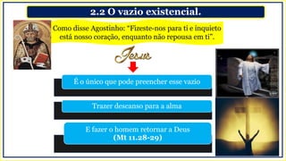 2.2 O vazio existencial.
Como disse Agostinho: “Fizeste-nos para ti e inquieto
está nosso coração, enquanto não repousa em ti”.
É o único que pode preencher esse vazio
Trazer descanso para a alma
E fazer o homem retornar a Deus
(Mt 11.28-29)
 