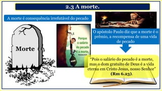 2.3 A morte.
A morte é consequência irrefutável do pecado
“Pois o salário do pecado é a morte,
mas o dom gratuito de Deus é a vida
eterna em Cristo Jesus, nosso Senhor”
(Rm 6.23).
Morte
O apóstolo Paulo diz que a morte é o
prêmio, a recompensa de uma vida
de pecado
 