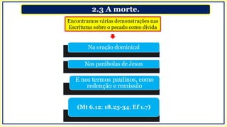 2.3 A morte.
Encontramos várias demonstrações nas
Escrituras sobre o pecado como dívida
Na oração dominical
Nas parábolas de Jesus
E nos termos paulinos, como
redenção e remissão
(Mt 6.12; 18.23-34; Ef 1.7)
 