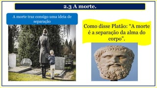 2.3 A morte.
A morte traz consigo uma ideia de
separação
Como disse Platão: “A morte
é a separação da alma do
corpo”.
 