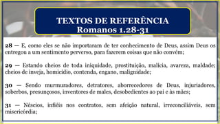 28 — E, como eles se não importaram de ter conhecimento de Deus, assim Deus os
entregou a um sentimento perverso, para fazerem coisas que não convém;
29 — Estando cheios de toda iniquidade, prostituição, malícia, avareza, maldade;
cheios de inveja, homicídio, contenda, engano, malignidade;
30 — Sendo murmuradores, detratores, aborrecedores de Deus, injuriadores,
soberbos, presunçosos, inventores de males, desobedientes ao pai e às mães;
31 — Néscios, infiéis nos contratos, sem afeição natural, irreconciliáveis, sem
misericórdia;
TEXTOS DE REFERÊNCIA
Romanos 1.28-31
 
