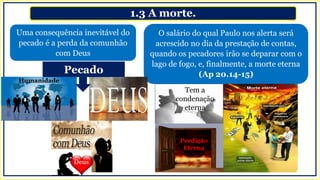 1.3 A morte.
Uma consequência inevitável do
pecado é a perda da comunhão
com Deus
O salário do qual Paulo nos alerta será
acrescido no dia da prestação de contas,
quando os pecadores irão se deparar com o
lago de fogo, e, finalmente, a morte eterna
(Ap 20.14-15)
Tem a
condenação
eterna
Perdição
Eterna
Humanidade
Pecado
 