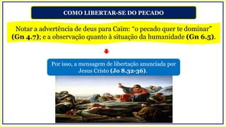 COMO LIBERTAR-SE DO PECADO
Notar a advertência de deus para Caim: “o pecado quer te dominar”
(Gn 4.7); e a observação quanto à situação da humanidade (Gn 6.5).
Por isso, a mensagem de libertação anunciada por
Jesus Cristo (Jo 8.32-36).
 