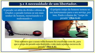 3.1 A necessidade de um libertador.
O próprio corpo do homem tornou-se
um instrumento para o seu serviço, por
isso, Paulo o chama de; “corpo do
pecado” (Rm 6.6)
O pecado vai além da dívida e ofensa ao
Criador; o pecado tornou-se um mau
senhor do homem, escravizando-o e
maltratando-o
“Pois sabemos que o nosso velho homem foi crucificado com ele, para
que o corpo do pecado seja destruído, e não mais sejamos escravos do
pecado” (Rm 6.6).
Pecado
 