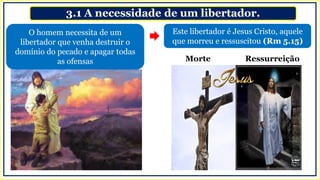 3.1 A necessidade de um libertador.
Este libertador é Jesus Cristo, aquele
que morreu e ressuscitou (Rm 5.15)
O homem necessita de um
libertador que venha destruir o
domínio do pecado e apagar todas
as ofensas Morte Ressurreição
 