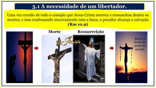 3.1 A necessidade de um libertador.
Salvos e
livres do
poder do
pecado
Morte Ressurreição
Uma vez crendo de todo o coração que Jesus Cristo morreu e ressuscitou dentre os
mortos, e isso confessando sinceramente com a boca, o pecador alcança a salvação
(Rm 10.9)
 