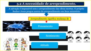 3.2 A necessidade de arrependimento.
A salvação é impossível sem o arrependimento das obras mortas. O próprio
Senhor Jesus pregou acerca do arrependimento em Seus ministério
Arrependimento significa mudança de
Pensamento
Sentimento
Atitude
 