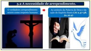 3.2 A necessidade de arrependimento.
O verdadeiro arrependimento
ocorre como resposta humana
Ao anúncio da Palavra de Deus e da
ação do Espírito Santo (At 2.37-38;
Jo 16.9)
 
