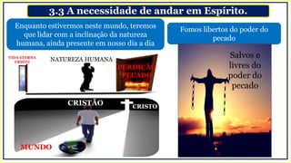3.3 A necessidade de andar em Espírito.
Enquanto estivermos neste mundo, teremos
que lidar com a inclinação da natureza
humana, ainda presente em nosso dia a dia
Fomos libertos do poder do
pecado
CRISTÃO
PERDIÇÃO
PECADO
NATUREZA HUMANA
CRISTO
MUNDO
VIDA ETERNA
CRISTO
Salvos e
livres do
poder do
pecado
 