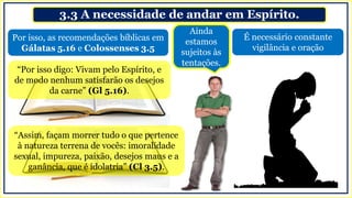 3.3 A necessidade de andar em Espírito.
É necessário constante
vigilância e oração
Por isso, as recomendações bíblicas em
Gálatas 5.16 e Colossenses 3.5
“Por isso digo: Vivam pelo Espírito, e
de modo nenhum satisfarão os desejos
da carne” (Gl 5.16).
“Assim, façam morrer tudo o que pertence
à natureza terrena de vocês: imoralidade
sexual, impureza, paixão, desejos maus e a
ganância, que é idolatria” (Cl 3.5).
Ainda
estamos
sujeitos às
tentações.
 