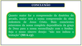 CONCLUSÃO
Quanto maior for a compreensão da doutrina do
pecado, maior será a nossa compreensão da obra
redentora de Jesus Cristo. Mais conscientes
estaremos da nossa completa dependência da graça
de Deus para a nossa reconciliação com o Senhor.
Seja o nosso sincero desejo: “não nos induza a
tentação” (Mt 6.13).
 