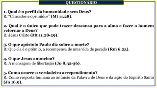 1. Qual é o perfil da humanidade sem Deus?
R: “Cansados e oprimidos” (Mt 11.28).
2. Qual é o único que pode trazer descanso para a alma e fazer o homem
retornar a Deus?
R: Jesus Cristo (Mt 11.28-29).
3. O que apóstolo Paulo diz sobre a morte?
R: Que ela é o prêmio, a recompensa de uma vida de pecado (Rm 6.23).
4. O que Jesus anunciou?
R: A mensagem de libertação (Jo 8.32-36).
5. Como ocorre o verdadeiro arrependimento?
R: Como resposta humana ao anúncio da Palavra de Deus e da ação do Espírito Santo
(Jo 16.9).
QUESTIONÁRIO
 