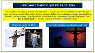 O PECADO É MAIS DO QUE UM PROBLEMA
Ao afastar-se de Deus, o homem contraiu sobre si mais do que um problema para resolver, pois
esse mal tornou insolúvel do ponto de vista humano. Tal foi consequência do pecado na experiência
humana que o retorno a Deus dependeria, inicialmente, de uma atitude de graça da parte de Deus
(Jo 3.16; Rm 5.8), e de uma resposta humana ao chamado divino.
Graça da parte de Deus Resposta humana ao chamado divino
 