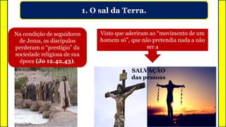 1. O sal da Terra.
Visto que aderiram ao “movimento de um
homem só”, que não pretendia nada a não
ser a
Na condição de seguidores
de Jesus, os discípulos
perderam o “prestígio” da
sociedade religiosa de sua
época (Jo 12.42,43).
SALVAÇÃO
das pessoas
 