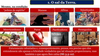 1. O sal da Terra.
Misericordiosos
“pobres de espírito” Mansos Injustiçados
Puros Pacificadores Perseguidos
Aflitos
Futuramente caluniados e, consequentemente, presos, era preciso que eles
entendessem não apenas a felicidade verdadeira que tal situação proporcionava, mas
também o que agora lhes cabia (Mt 5.3-12).
Mesmo, na condição
 
