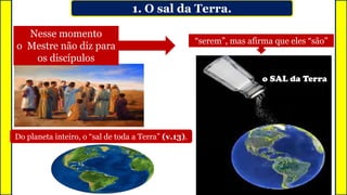 Nesse momento
o Mestre não diz para
os discípulos
“serem”, mas afirma que eles “são”
o SAL da Terra
1. O sal da Terra.
Do planeta inteiro, o “sal de toda a Terra” (v.13).
 