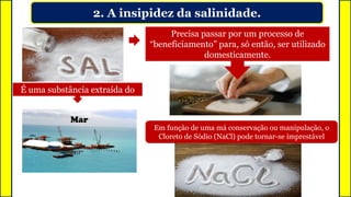 2. A insipidez da salinidade.
É uma substância extraída do
Precisa passar por um processo de
“beneficiamento” para, só então, ser utilizado
domesticamente.
Mar
Em função de uma má conservação ou manipulação, o
Cloreto de Sódio (NaCl) pode tornar-se imprestável
 