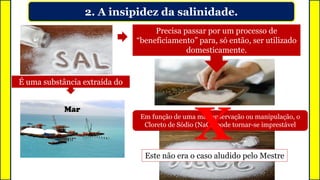 2. A insipidez da salinidade.
É uma substância extraída do
Precisa passar por um processo de
“beneficiamento” para, só então, ser utilizado
domesticamente.
Mar
Em função de uma má conservação ou manipulação, o
Cloreto de Sódio (NaCl) pode tornar-se imprestável
XEste não era o caso aludido pelo Mestre
 