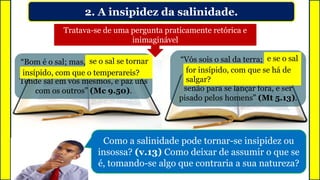 “Bom é o sal; mas, se o sal se tornar
insípido, com que o temperareis?
Tende sal em vós mesmos, e paz uns
com os outros” (Mc 9.50).
2. A insipidez da salinidade.
Tratava-se de uma pergunta praticamente retórica e
inimaginável
“Vós sois o sal da terra; e se o sal
for insípido, com que se há de
salgar? Para nada mais presta
senão para se lançar fora, e ser
pisado pelos homens” (Mt 5.13).
Como a salinidade pode tornar-se insipidez ou
insossa? (v.13) Como deixar de assumir o que se
é, tomando-se algo que contraria a sua natureza?
se o sal se tornar
insípido, com que o temperareis?
e se o sal
for insípido, com que se há de
salgar?
 