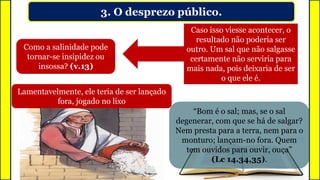 3. O desprezo público.
Como a salinidade pode
tornar-se insipidez ou
insossa? (v.13)
Caso isso viesse acontecer, o
resultado não poderia ser
outro. Um sal que não salgasse
certamente não serviria para
mais nada, pois deixaria de ser
o que ele é.
Lamentavelmente, ele teria de ser lançado
fora, jogado no lixo
“Bom é o sal; mas, se o sal
degenerar, com que se há de salgar?
Nem presta para a terra, nem para o
monturo; lançam-no fora. Quem
tem ouvidos para ouvir, ouça”
(Lc 14.34,35).
 