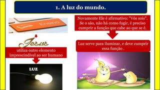 1. A luz do mundo.
utiliza outro elemento
imprescindível ao ser humano
LUZ
Novamente Ele é afirmativo: "Vós sois".
Se o são, não há como fugir, é preciso
cumprir a função que cabe ao que se é.
Luz serve para iluminar, e deve cumprir
essa função .
 