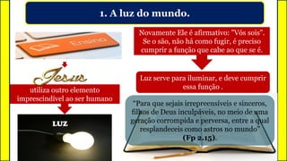 1. A luz do mundo.
utiliza outro elemento
imprescindível ao ser humano
LUZ
Novamente Ele é afirmativo: "Vós sois".
Se o são, não há como fugir, é preciso
cumprir a função que cabe ao que se é.
Luz serve para iluminar, e deve cumprir
essa função .
“Para que sejais irrepreensíveis e sinceros,
filhos de Deus inculpáveis, no meio de uma
geração corrompida e perversa, entre a qual
resplandeceis como astros no mundo”
(Fp 2.15).
 