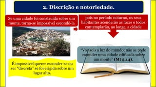 2. Discrição e notoriedade.
Se uma cidade foi construída sobre um
monte, torna-se impossível escondê-la
É impossível querer esconder-se ou
ser “discreta” se foi erigida sobre um
lugar alto.
pois no período noturno, os seus
habitantes acenderão as luzes e todos
contemplarão, ao longe, a cidade
“Vós sois a luz do mundo; não se pode
esconder uma cidade edificada sobre
um monte” (Mt 5.14).
 