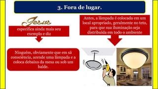 3. Fora de lugar.
Ninguém, obviamente que em sã
consciência, acende uma lâmpada e a
coloca debaixo da mesa ou sob um
balde.
Antes, a lâmpada é colocada em um
local apropriado, geralmente no teto,
para que sua iluminação seja
distribuída em todo o ambiente
especifica ainda mais seu
exemplo e diz
 