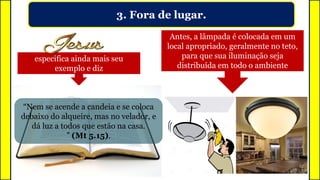 3. Fora de lugar.
Ninguém, obviamente que em sã
consciência, acende uma lâmpada e a
coloca debaixo da mesa ou sob um
balde.
Antes, a lâmpada é colocada em um
local apropriado, geralmente no teto,
para que sua iluminação seja
distribuída em todo o ambiente
especifica ainda mais seu
exemplo e diz
“Nem se acende a candeia e se coloca
debaixo do alqueire, mas no velador, e
dá luz a todos que estão na casa.
” (Mt 5.15).
 