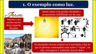 1. O exemplo como luz.
encerra o seu
ensino acerca
desse aspecto,
dizendo:
Assim como a luz produz claridade e
proporciona visibilidade aos da casa
Os discípulos devem mostrar-se à sociedade a fim de
que as pessoas contemplem suas ações e “vejam”, ou
seja, enxerguem a realidade através deles.
 