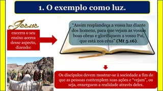 1. O exemplo como luz.
encerra o seu
ensino acerca
desse aspecto,
dizendo:
Assim como a luz produz claridade e
proporciona visibilidade aos da casa
Os discípulos devem mostrar-se à sociedade a fim de
que as pessoas contemplem suas ações e “vejam”, ou
seja, enxerguem a realidade através deles.
“Assim resplandeça a vossa luz diante
dos homens, para que vejam as vossas
boas obras e glorifiquem a vosso Pai,
que está nos céus” (Mt 5.16).
 