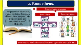 2. Boas obras.
Da mesma forma que a luz
gera luminosidade
dos discípulos se espera
Boas obras Bons exemplos
Pois este é o resultado natural de quem agora eles são (Ef 2.10).
Luminosidade
“Porque somos feitura sua,
criados em Cristo Jesus para
as boas obras, as quais Deus
preparou para que
andássemos nelas”
(Ef 2.10).
 